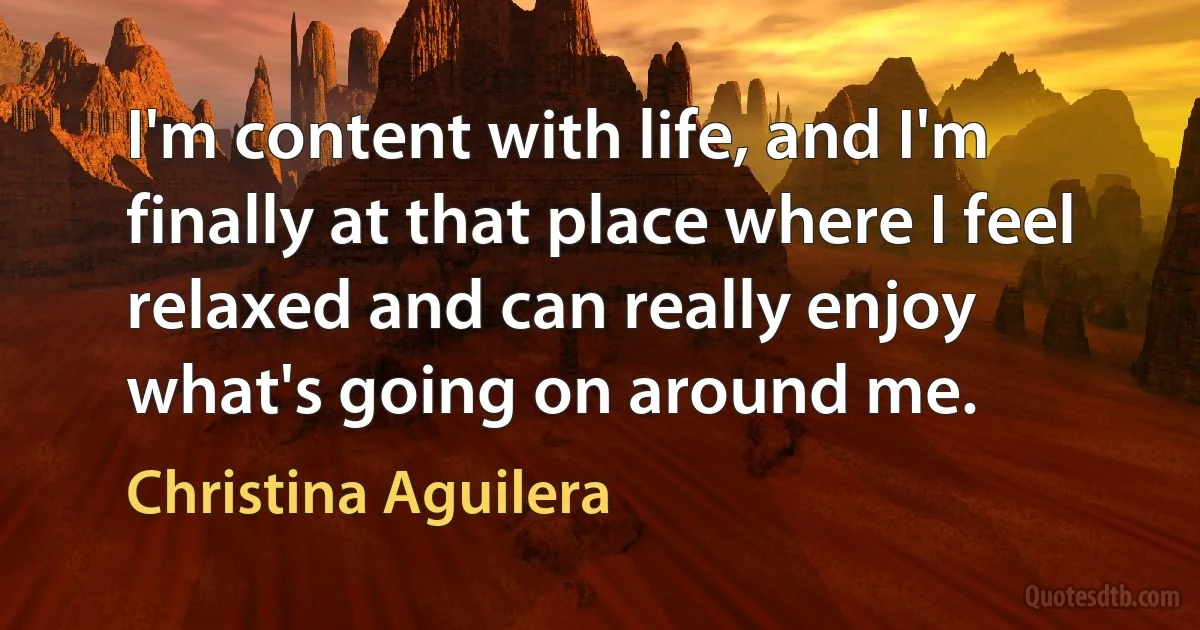 I'm content with life, and I'm finally at that place where I feel relaxed and can really enjoy what's going on around me. (Christina Aguilera)