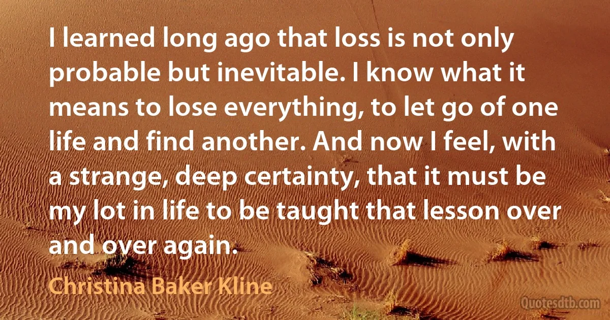 I learned long ago that loss is not only probable but inevitable. I know what it means to lose everything, to let go of one life and find another. And now I feel, with a strange, deep certainty, that it must be my lot in life to be taught that lesson over and over again. (Christina Baker Kline)