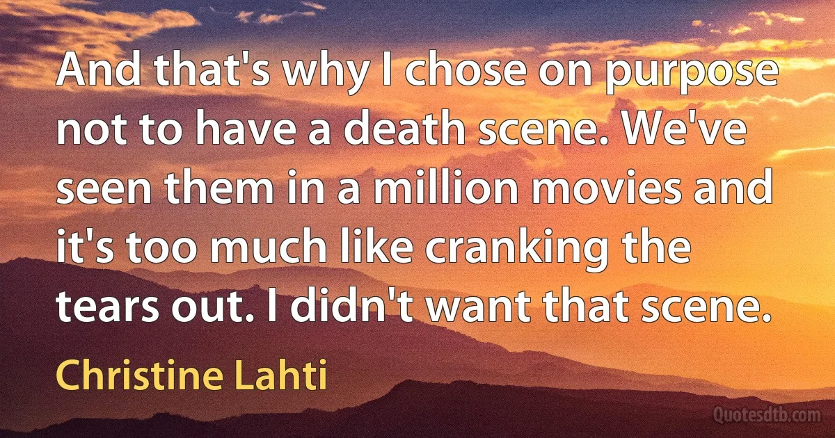 And that's why I chose on purpose not to have a death scene. We've seen them in a million movies and it's too much like cranking the tears out. I didn't want that scene. (Christine Lahti)