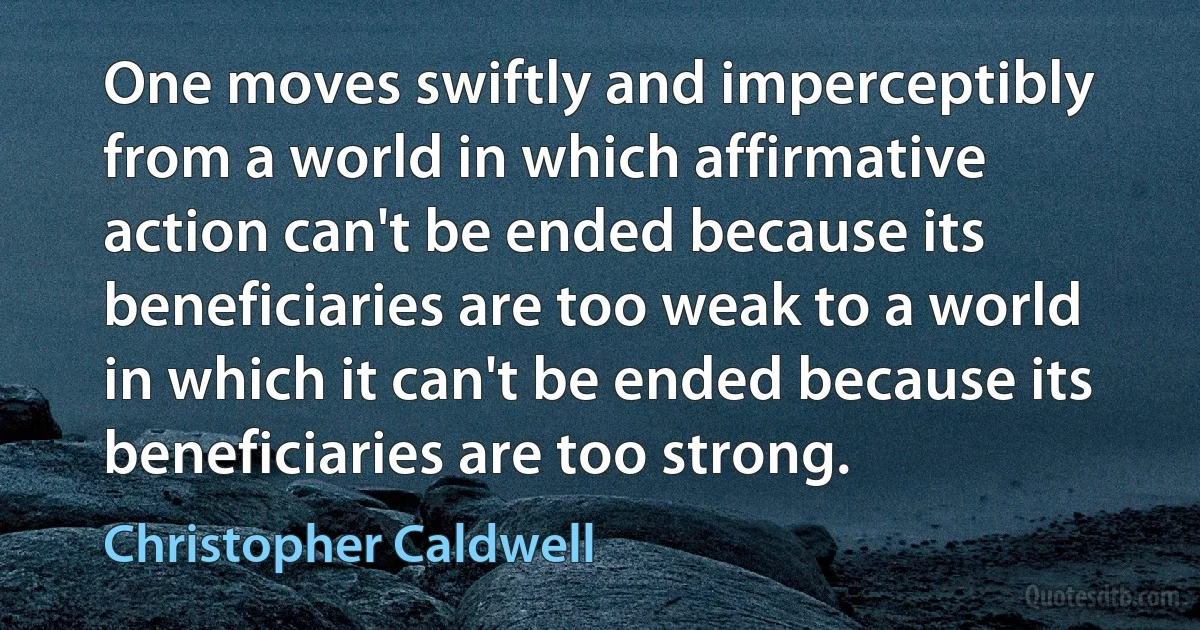 One moves swiftly and imperceptibly from a world in which affirmative action can't be ended because its beneficiaries are too weak to a world in which it can't be ended because its beneficiaries are too strong. (Christopher Caldwell)