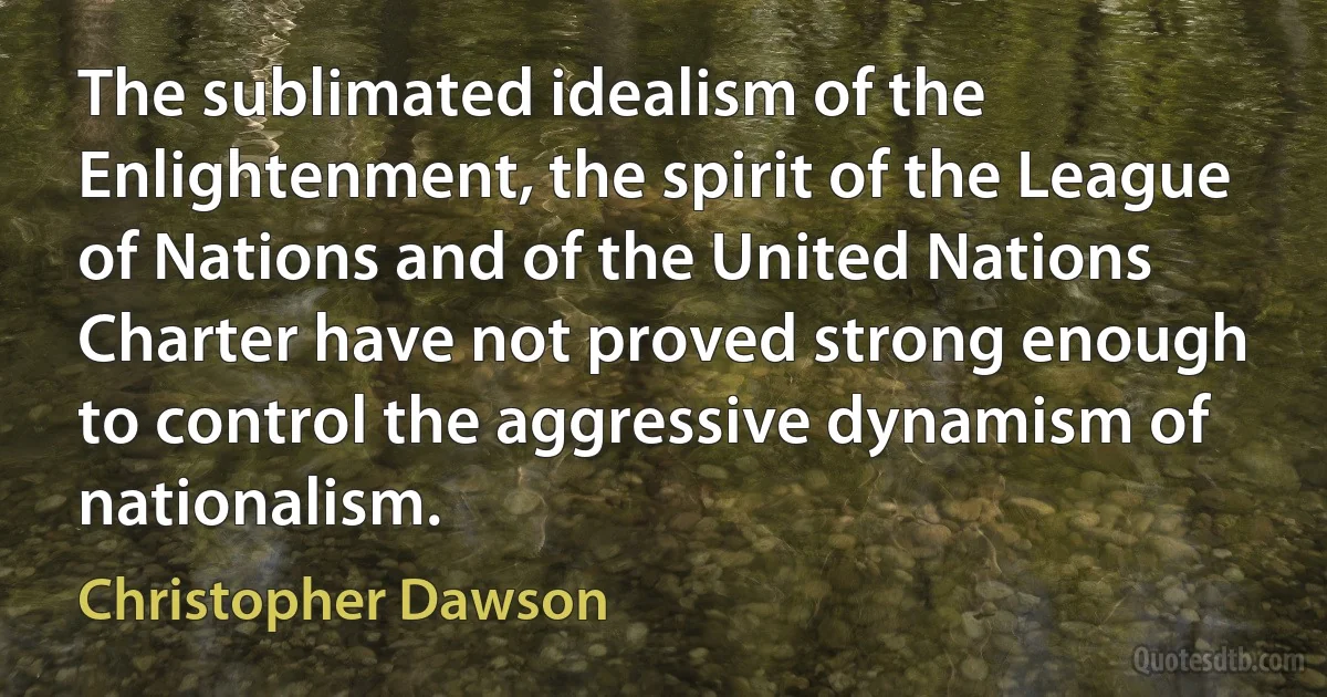 The sublimated idealism of the Enlightenment, the spirit of the League of Nations and of the United Nations Charter have not proved strong enough to control the aggressive dynamism of nationalism. (Christopher Dawson)