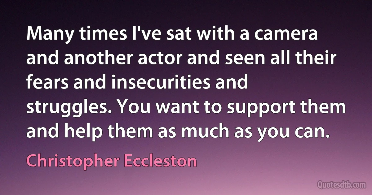 Many times I've sat with a camera and another actor and seen all their fears and insecurities and struggles. You want to support them and help them as much as you can. (Christopher Eccleston)