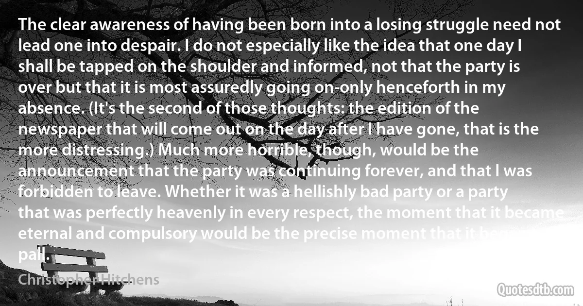 The clear awareness of having been born into a losing struggle need not lead one into despair. I do not especially like the idea that one day I shall be tapped on the shoulder and informed, not that the party is over but that it is most assuredly going on-only henceforth in my absence. (It's the second of those thoughts: the edition of the newspaper that will come out on the day after I have gone, that is the more distressing.) Much more horrible, though, would be the announcement that the party was continuing forever, and that I was forbidden to leave. Whether it was a hellishly bad party or a party that was perfectly heavenly in every respect, the moment that it became eternal and compulsory would be the precise moment that it began to pall. (Christopher Hitchens)