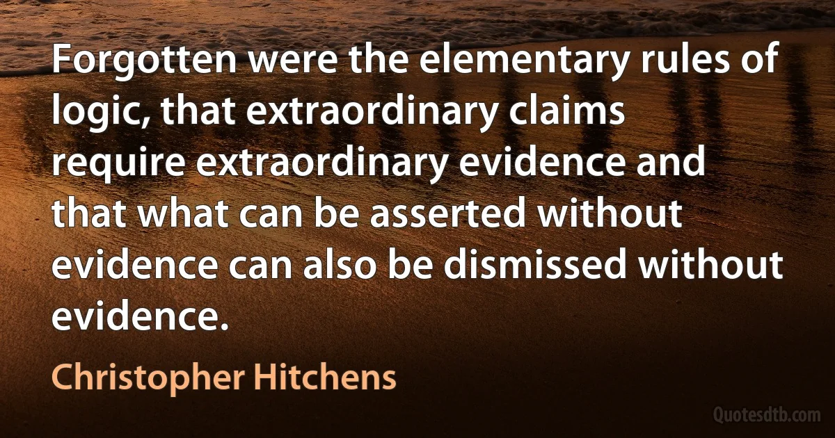 Forgotten were the elementary rules of logic, that extraordinary claims require extraordinary evidence and that what can be asserted without evidence can also be dismissed without evidence. (Christopher Hitchens)