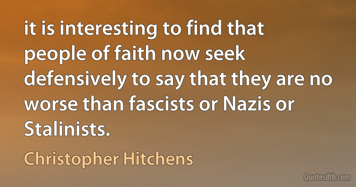 it is interesting to find that people of faith now seek defensively to say that they are no worse than fascists or Nazis or Stalinists. (Christopher Hitchens)