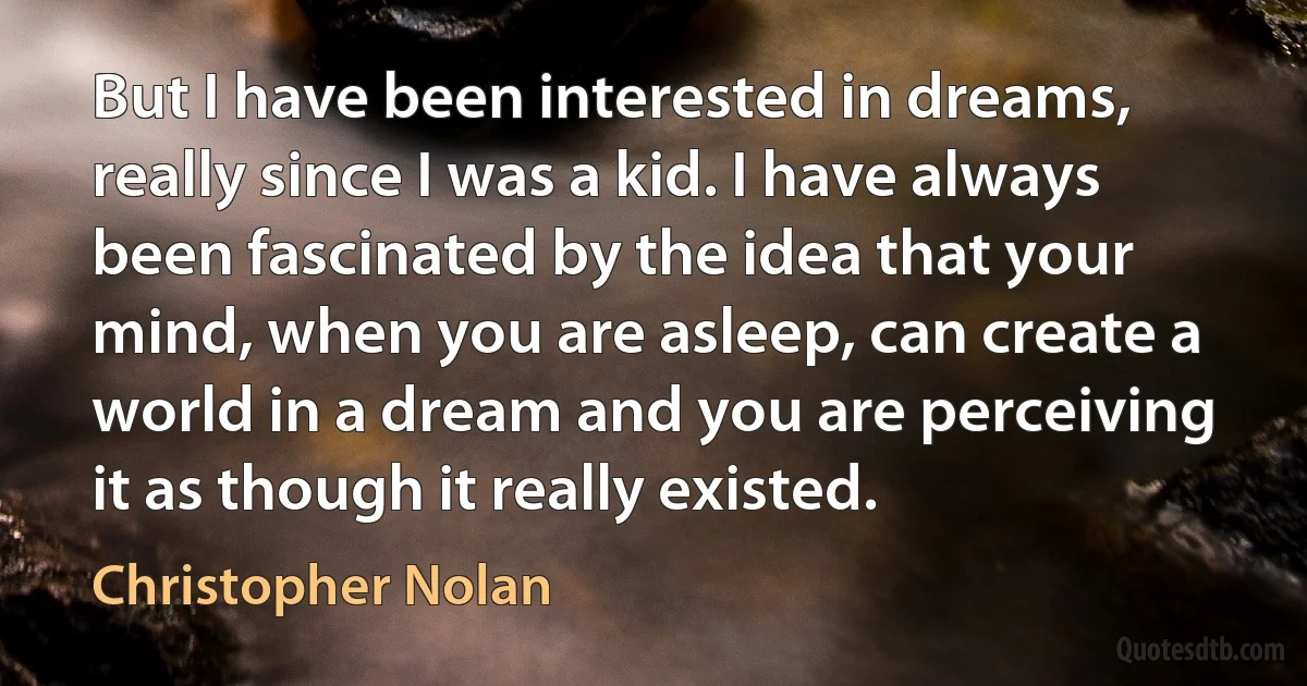 But I have been interested in dreams, really since I was a kid. I have always been fascinated by the idea that your mind, when you are asleep, can create a world in a dream and you are perceiving it as though it really existed. (Christopher Nolan)