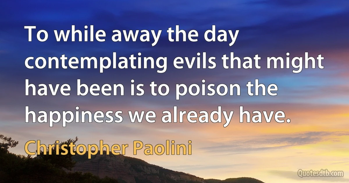 To while away the day contemplating evils that might have been is to poison the happiness we already have. (Christopher Paolini)