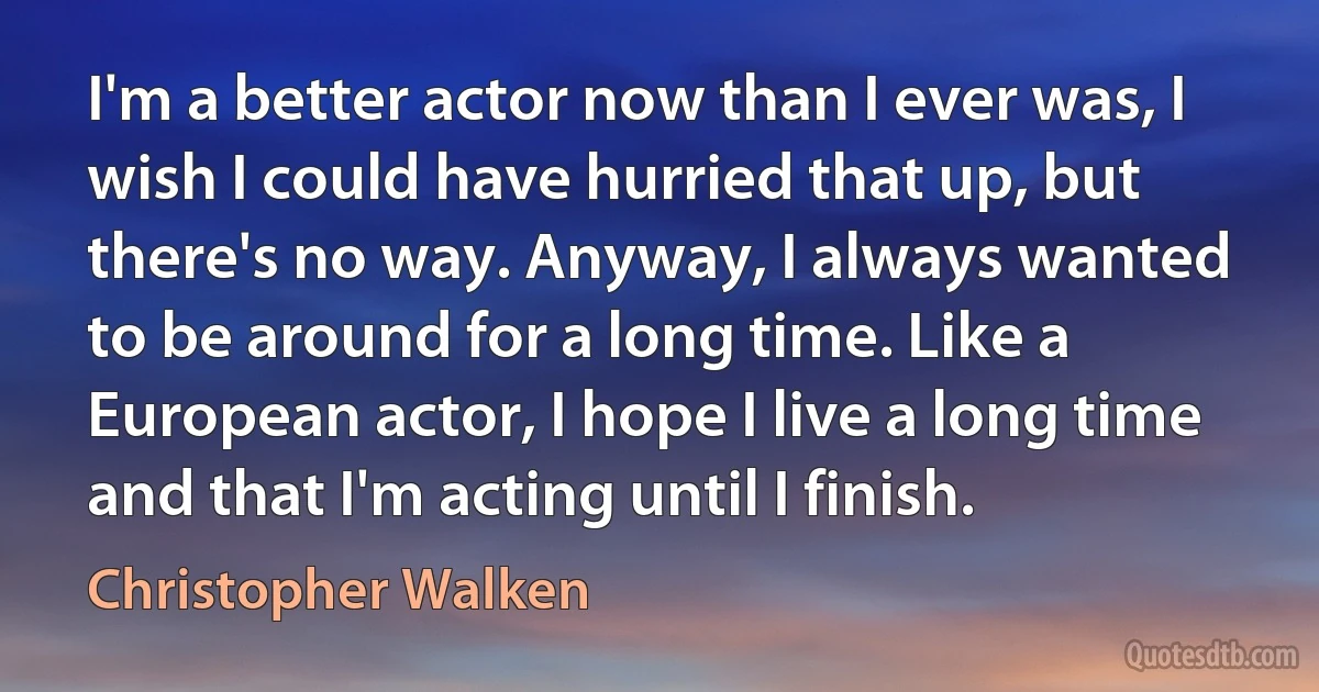 I'm a better actor now than I ever was, I wish I could have hurried that up, but there's no way. Anyway, I always wanted to be around for a long time. Like a European actor, I hope I live a long time and that I'm acting until I finish. (Christopher Walken)