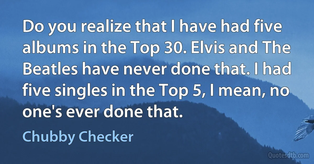 Do you realize that I have had five albums in the Top 30. Elvis and The Beatles have never done that. I had five singles in the Top 5, I mean, no one's ever done that. (Chubby Checker)