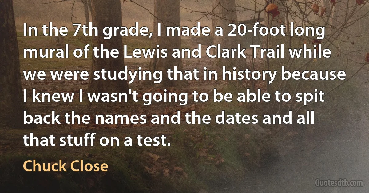 In the 7th grade, I made a 20-foot long mural of the Lewis and Clark Trail while we were studying that in history because I knew I wasn't going to be able to spit back the names and the dates and all that stuff on a test. (Chuck Close)