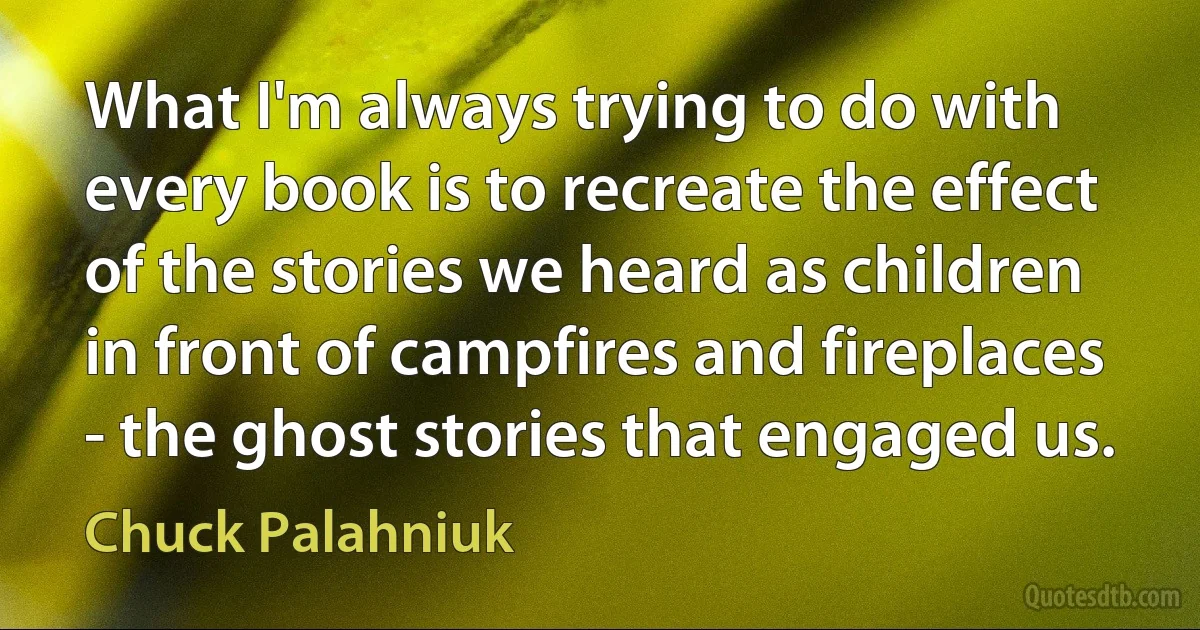 What I'm always trying to do with every book is to recreate the effect of the stories we heard as children in front of campfires and fireplaces - the ghost stories that engaged us. (Chuck Palahniuk)