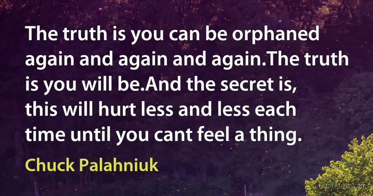 The truth is you can be orphaned again and again and again.The truth is you will be.And the secret is, this will hurt less and less each time until you cant feel a thing. (Chuck Palahniuk)