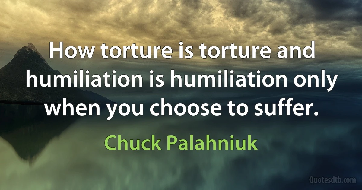 How torture is torture and humiliation is humiliation only when you choose to suffer. (Chuck Palahniuk)