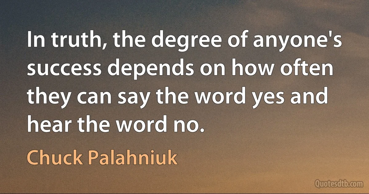 In truth, the degree of anyone's success depends on how often they can say the word yes and hear the word no. (Chuck Palahniuk)