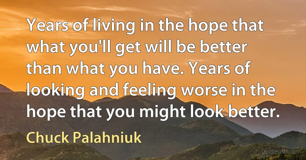 Years of living in the hope that what you'll get will be better than what you have. Years of looking and feeling worse in the hope that you might look better. (Chuck Palahniuk)