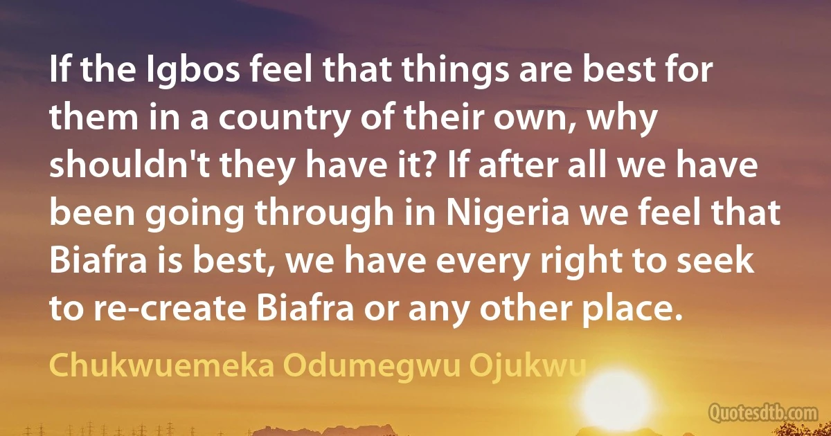 If the Igbos feel that things are best for them in a country of their own, why shouldn't they have it? If after all we have been going through in Nigeria we feel that Biafra is best, we have every right to seek to re-create Biafra or any other place. (Chukwuemeka Odumegwu Ojukwu)