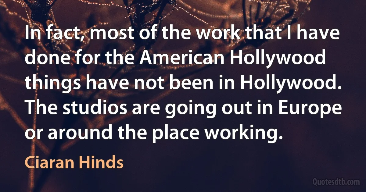 In fact, most of the work that I have done for the American Hollywood things have not been in Hollywood. The studios are going out in Europe or around the place working. (Ciaran Hinds)