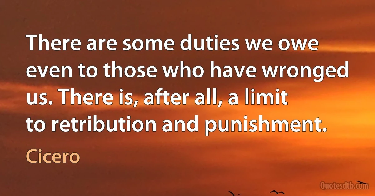 There are some duties we owe even to those who have wronged us. There is, after all, a limit to retribution and punishment. (Cicero)