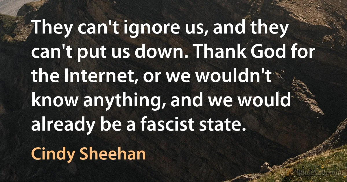 They can't ignore us, and they can't put us down. Thank God for the Internet, or we wouldn't know anything, and we would already be a fascist state. (Cindy Sheehan)