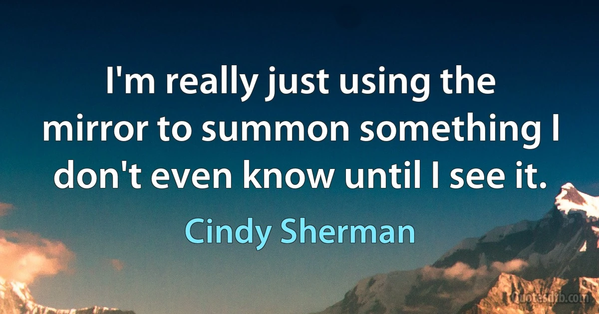 I'm really just using the mirror to summon something I don't even know until I see it. (Cindy Sherman)