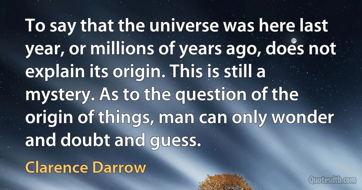 To say that the universe was here last year, or millions of years ago, does not explain its origin. This is still a mystery. As to the question of the origin of things, man can only wonder
and doubt and guess. (Clarence Darrow)