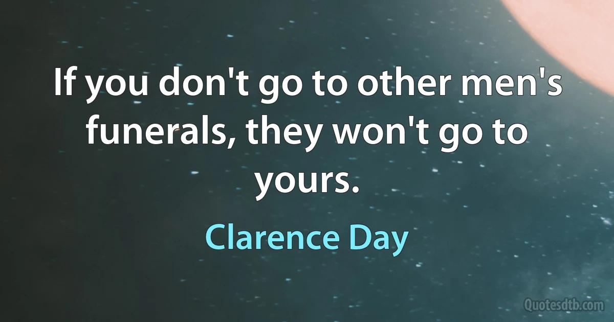 If you don't go to other men's funerals, they won't go to yours. (Clarence Day)