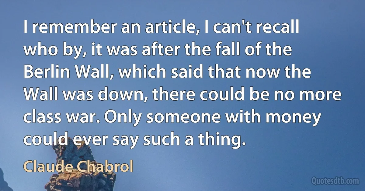 I remember an article, I can't recall who by, it was after the fall of the Berlin Wall, which said that now the Wall was down, there could be no more class war. Only someone with money could ever say such a thing. (Claude Chabrol)