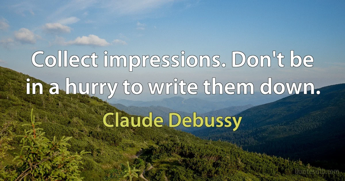 Collect impressions. Don't be in a hurry to write them down. (Claude Debussy)