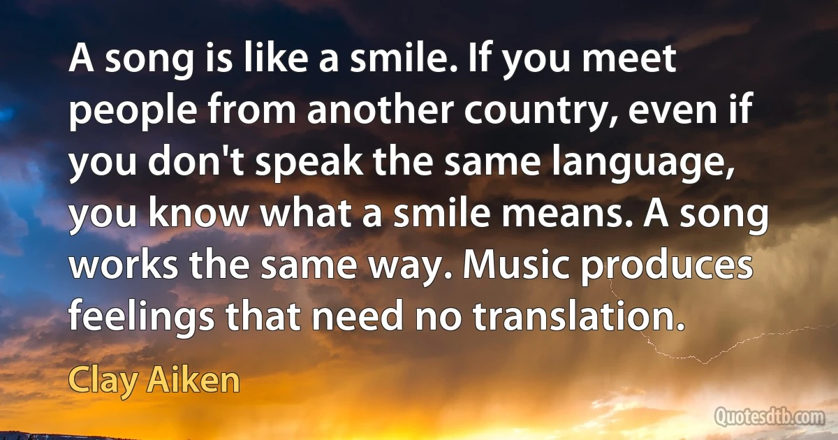 A song is like a smile. If you meet people from another country, even if you don't speak the same language, you know what a smile means. A song works the same way. Music produces feelings that need no translation. (Clay Aiken)