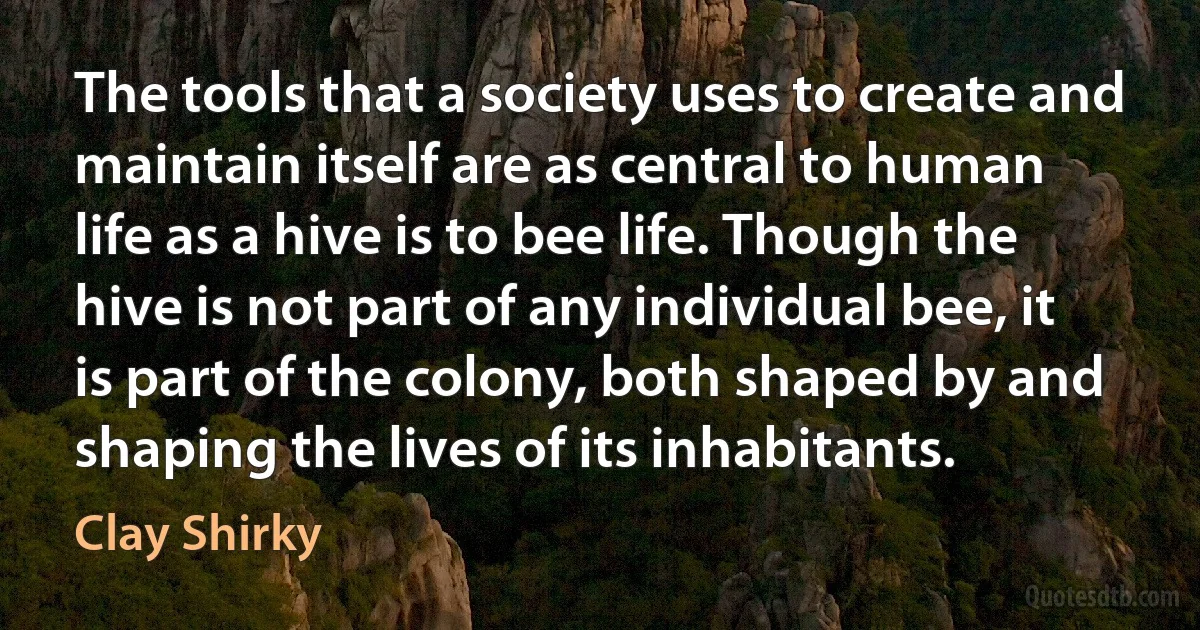 The tools that a society uses to create and maintain itself are as central to human life as a hive is to bee life. Though the hive is not part of any individual bee, it is part of the colony, both shaped by and shaping the lives of its inhabitants. (Clay Shirky)