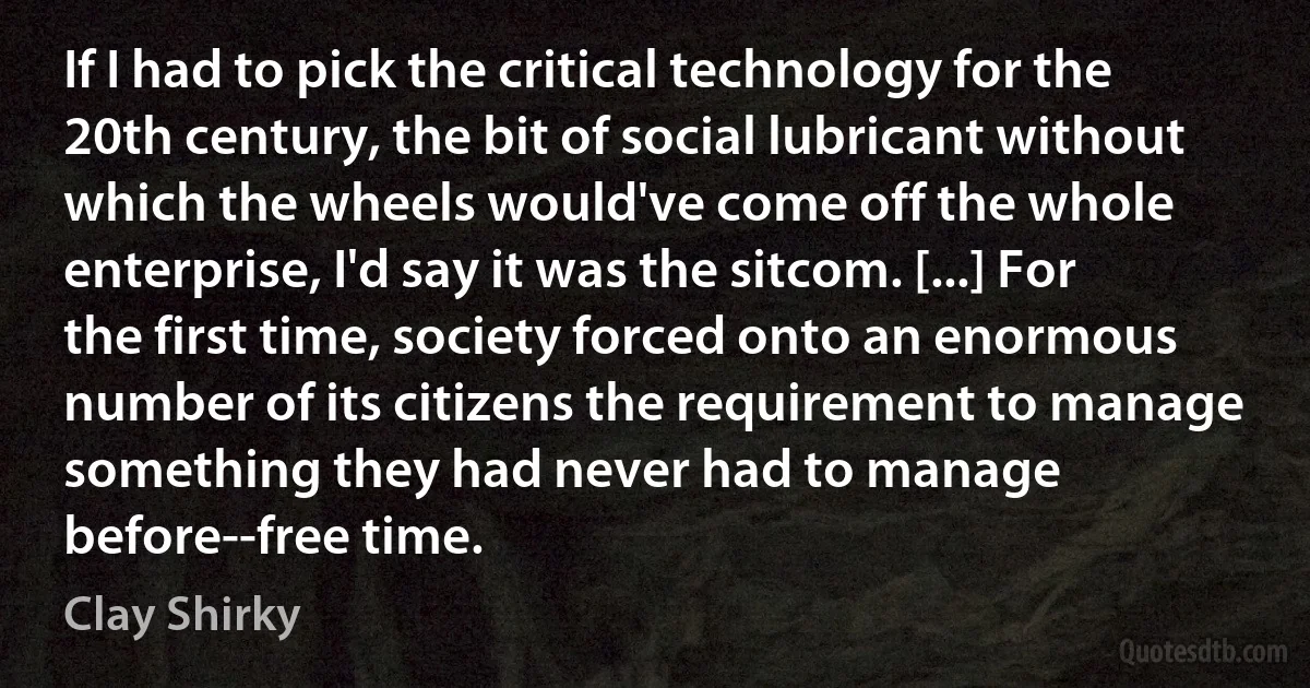 If I had to pick the critical technology for the 20th century, the bit of social lubricant without which the wheels would've come off the whole enterprise, I'd say it was the sitcom. [...] For the first time, society forced onto an enormous number of its citizens the requirement to manage something they had never had to manage before--free time. (Clay Shirky)