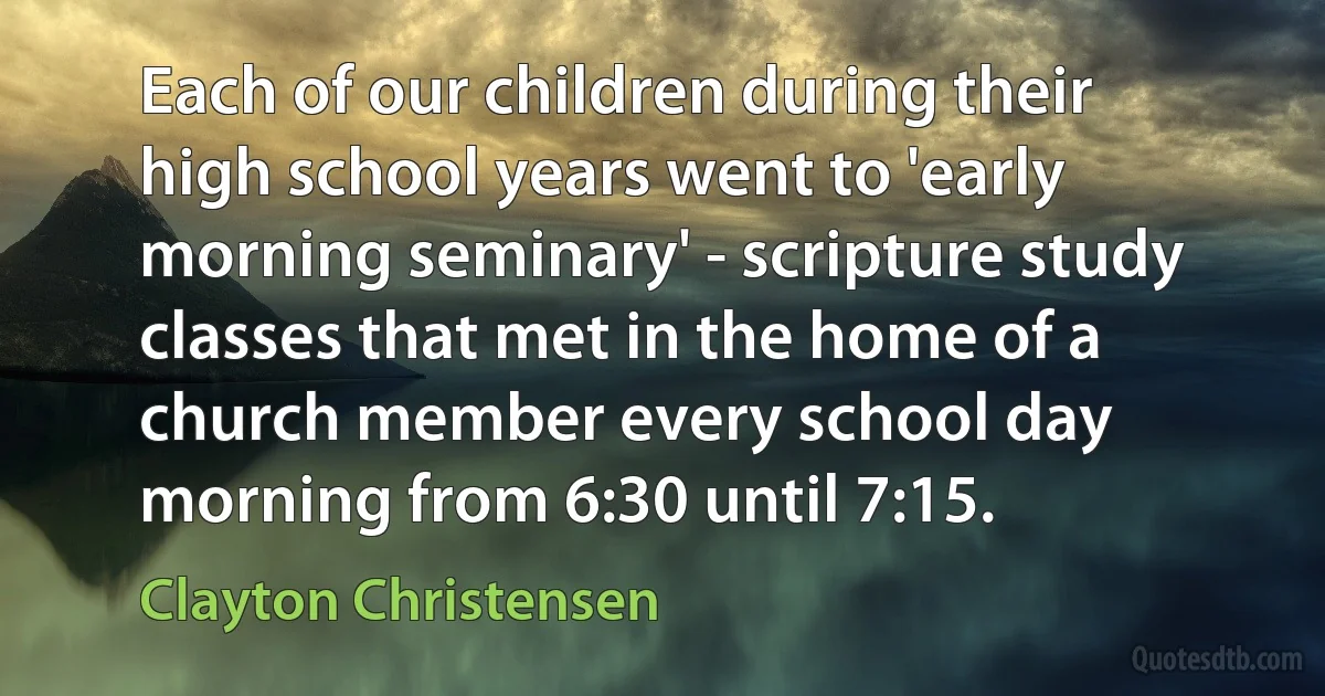 Each of our children during their high school years went to 'early morning seminary' - scripture study classes that met in the home of a church member every school day morning from 6:30 until 7:15. (Clayton Christensen)