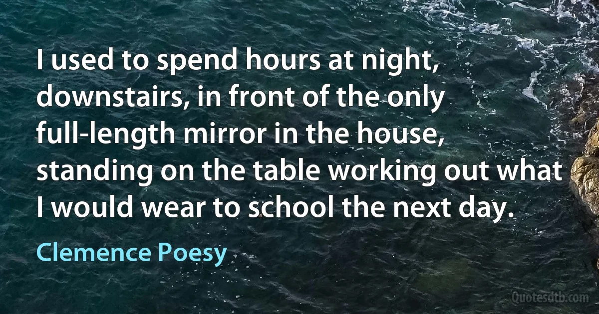 I used to spend hours at night, downstairs, in front of the only full-length mirror in the house, standing on the table working out what I would wear to school the next day. (Clemence Poesy)