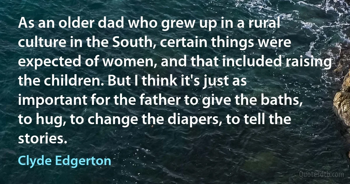 As an older dad who grew up in a rural culture in the South, certain things were expected of women, and that included raising the children. But I think it's just as important for the father to give the baths, to hug, to change the diapers, to tell the stories. (Clyde Edgerton)