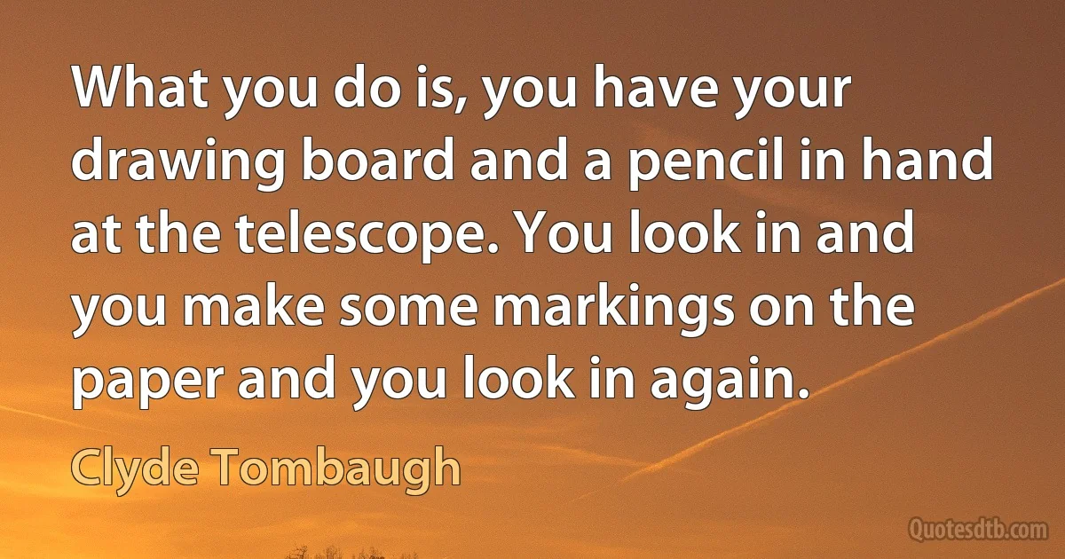 What you do is, you have your drawing board and a pencil in hand at the telescope. You look in and you make some markings on the paper and you look in again. (Clyde Tombaugh)