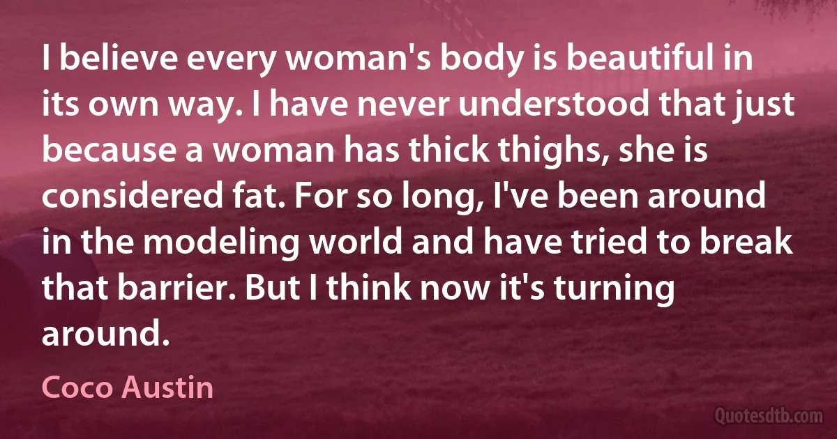 I believe every woman's body is beautiful in its own way. I have never understood that just because a woman has thick thighs, she is considered fat. For so long, I've been around in the modeling world and have tried to break that barrier. But I think now it's turning around. (Coco Austin)