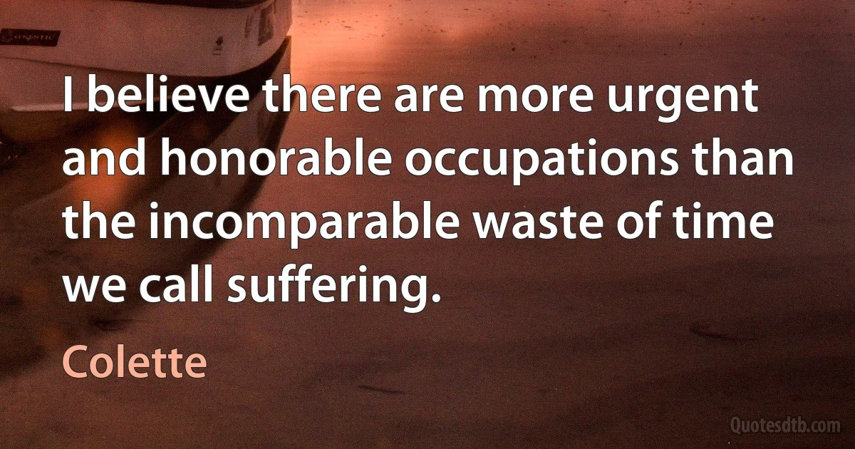 I believe there are more urgent and honorable occupations than the incomparable waste of time we call suffering. (Colette)