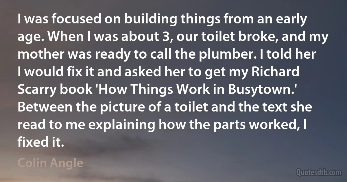 I was focused on building things from an early age. When I was about 3, our toilet broke, and my mother was ready to call the plumber. I told her I would fix it and asked her to get my Richard Scarry book 'How Things Work in Busytown.' Between the picture of a toilet and the text she read to me explaining how the parts worked, I fixed it. (Colin Angle)