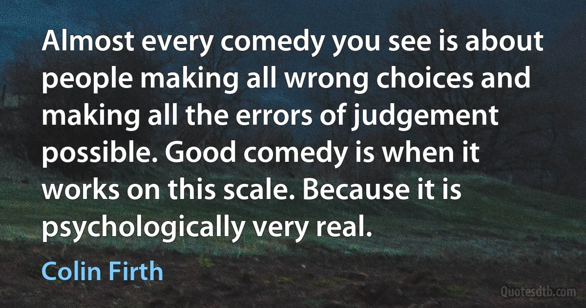 Almost every comedy you see is about people making all wrong choices and making all the errors of judgement possible. Good comedy is when it works on this scale. Because it is psychologically very real. (Colin Firth)