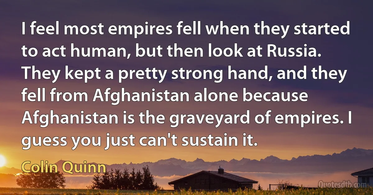 I feel most empires fell when they started to act human, but then look at Russia. They kept a pretty strong hand, and they fell from Afghanistan alone because Afghanistan is the graveyard of empires. I guess you just can't sustain it. (Colin Quinn)