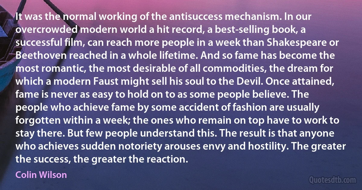 It was the normal working of the antisuccess mechanism. In our overcrowded modern world a hit record, a best-selling book, a successful film, can reach more people in a week than Shakespeare or Beethoven reached in a whole lifetime. And so fame has become the most romantic, the most desirable of all commodities, the dream for which a modern Faust might sell his soul to the Devil. Once attained, fame is never as easy to hold on to as some people believe. The people who achieve fame by some accident of fashion are usually forgotten within a week; the ones who remain on top have to work to stay there. But few people understand this. The result is that anyone who achieves sudden notoriety arouses envy and hostility. The greater the success, the greater the reaction. (Colin Wilson)