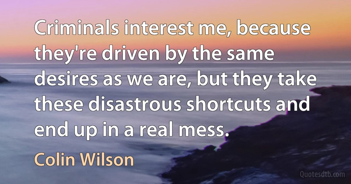 Criminals interest me, because they're driven by the same desires as we are, but they take these disastrous shortcuts and end up in a real mess. (Colin Wilson)