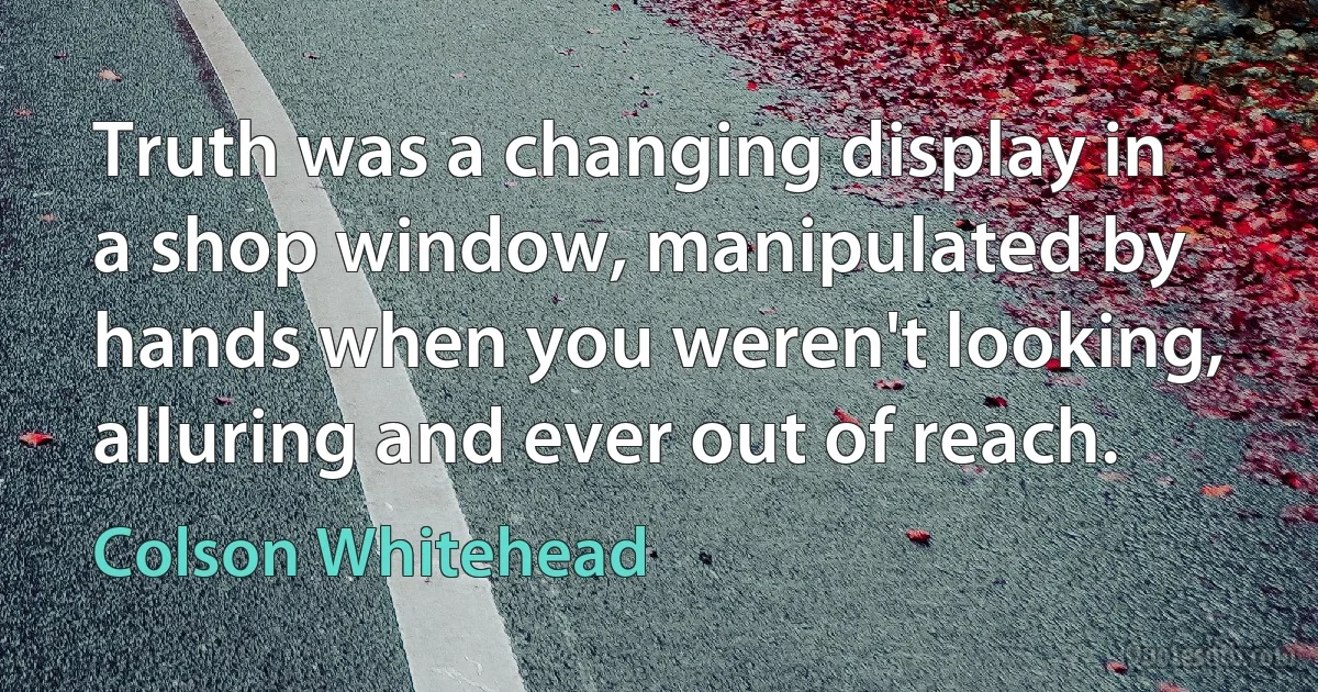 Truth was a changing display in a shop window, manipulated by hands when you weren't looking, alluring and ever out of reach. (Colson Whitehead)