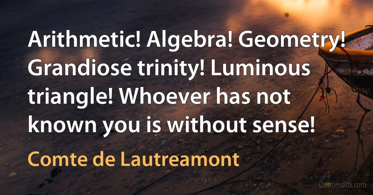 Arithmetic! Algebra! Geometry! Grandiose trinity! Luminous triangle! Whoever has not known you is without sense! (Comte de Lautreamont)