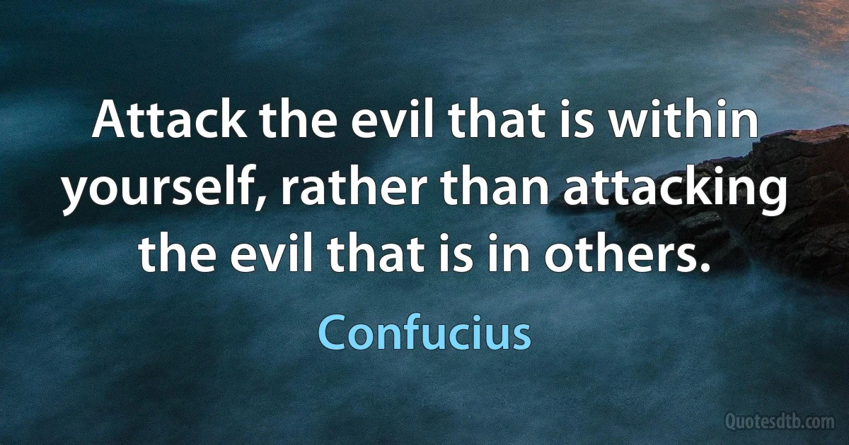 Attack the evil that is within yourself, rather than attacking the evil that is in others. (Confucius)