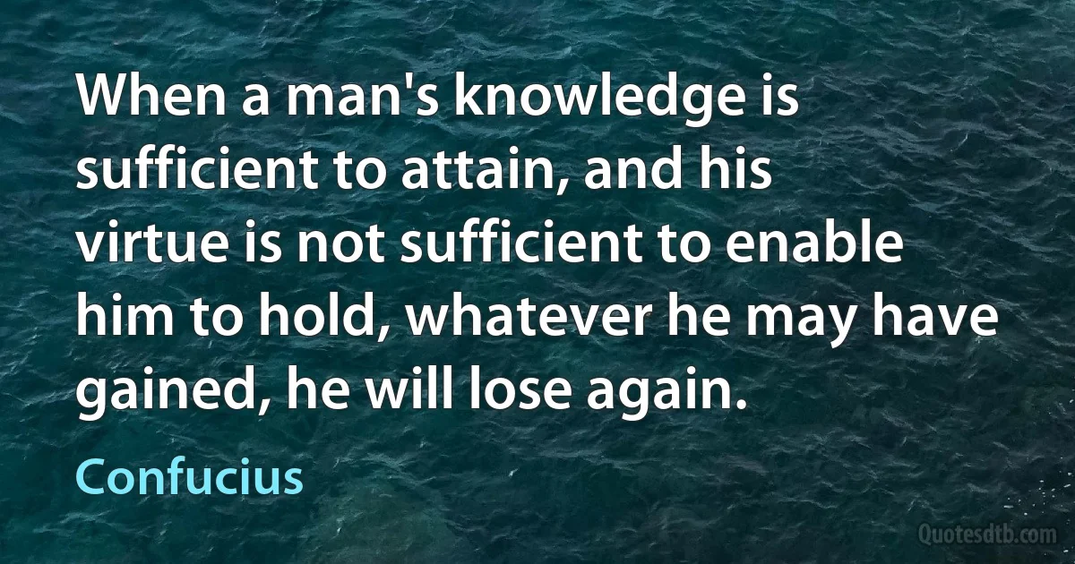 When a man's knowledge is sufficient to attain, and his virtue is not sufficient to enable him to hold, whatever he may have gained, he will lose again. (Confucius)