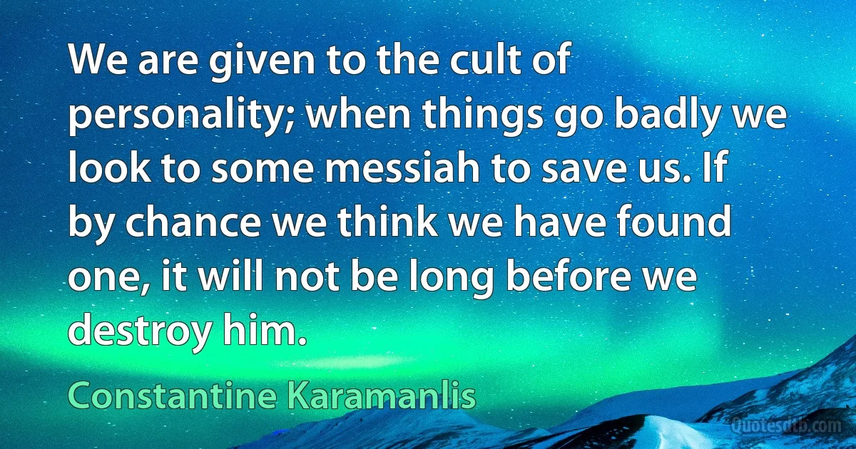 We are given to the cult of personality; when things go badly we look to some messiah to save us. If by chance we think we have found one, it will not be long before we destroy him. (Constantine Karamanlis)