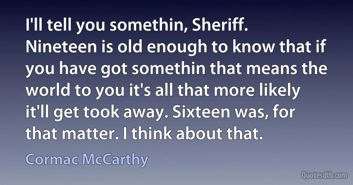 I'll tell you somethin, Sheriff. Nineteen is old enough to know that if you have got somethin that means the world to you it's all that more likely it'll get took away. Sixteen was, for that matter. I think about that. (Cormac McCarthy)