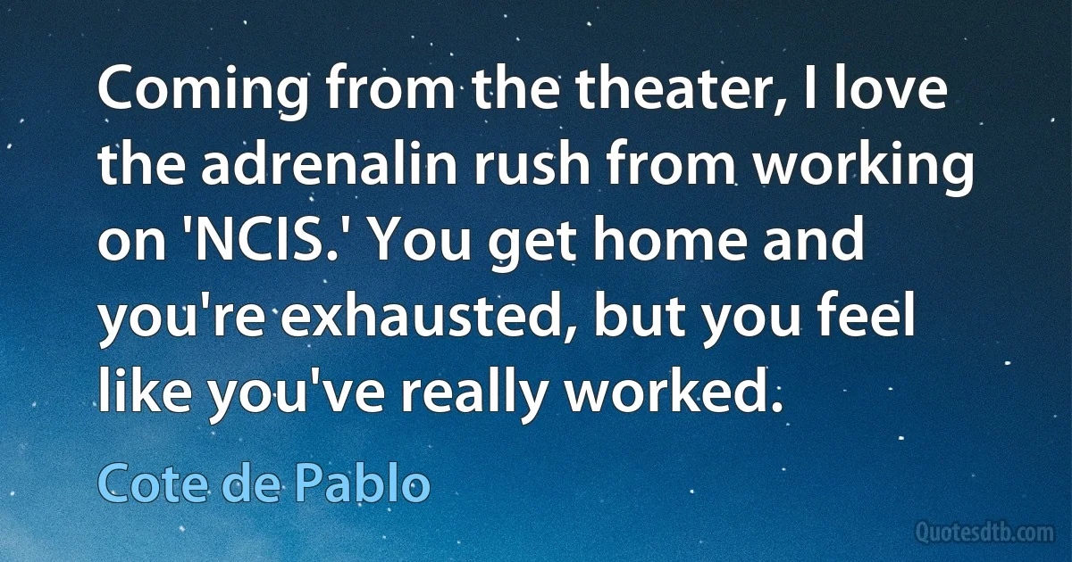 Coming from the theater, I love the adrenalin rush from working on 'NCIS.' You get home and you're exhausted, but you feel like you've really worked. (Cote de Pablo)