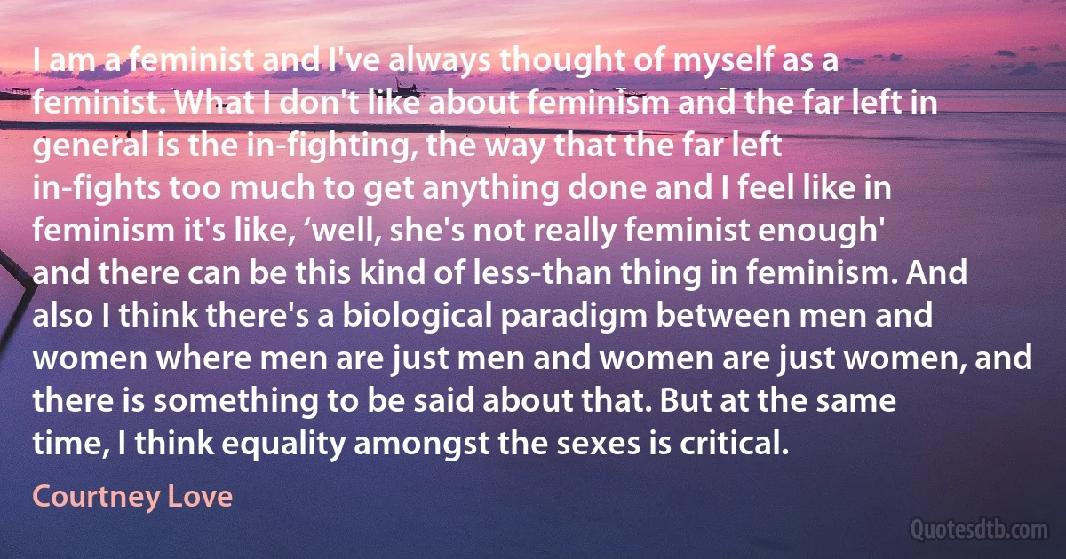 I am a feminist and I've always thought of myself as a feminist. What I don't like about feminism and the far left in general is the in-fighting, the way that the far left in-fights too much to get anything done and I feel like in feminism it's like, ‘well, she's not really feminist enough' and there can be this kind of less-than thing in feminism. And also I think there's a biological paradigm between men and women where men are just men and women are just women, and there is something to be said about that. But at the same time, I think equality amongst the sexes is critical. (Courtney Love)